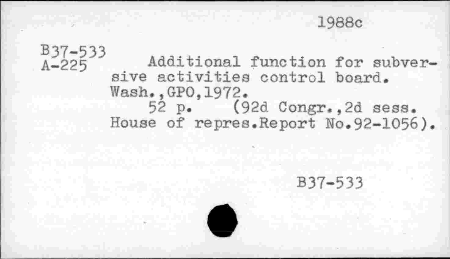 ﻿1988c
B37-533
A-225 Additional function for subversive activities control board.
Wash.,GPO,1972.
52 p. (92d Congr.,2d sess.
House of repres.Report No.92-1056).
B37-533